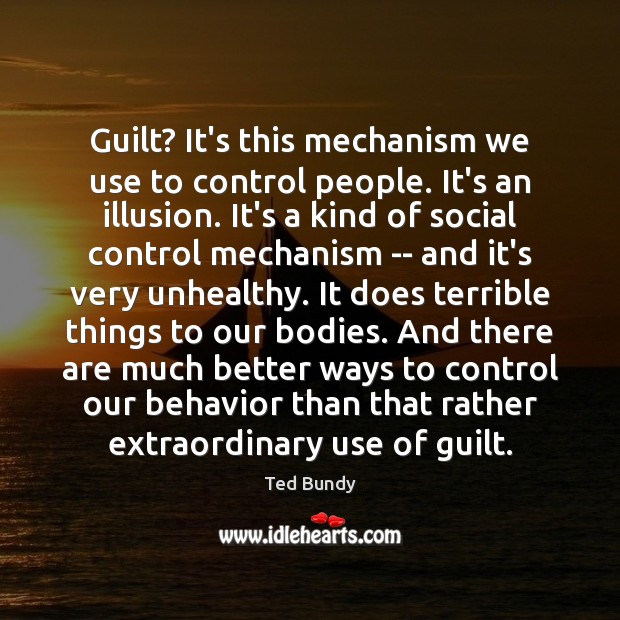 Guilt? It’s this mechanism we use to control people. It’s an illusion. 