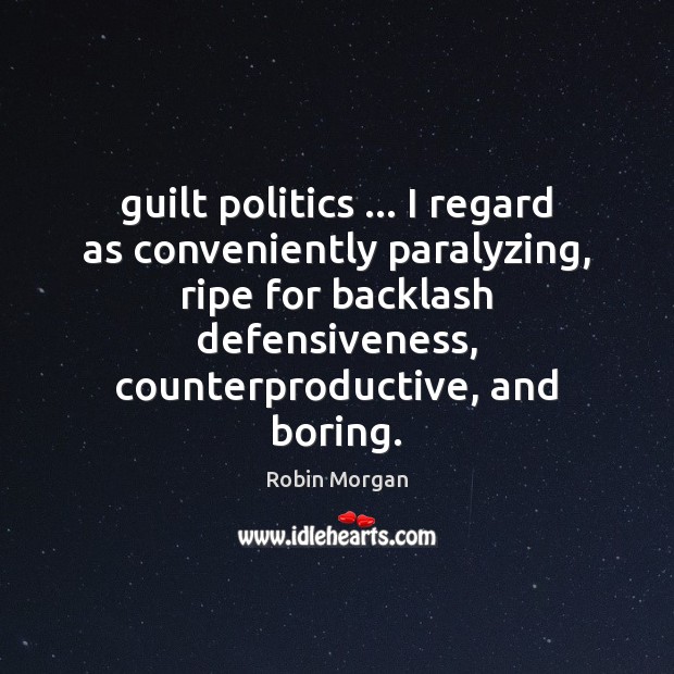 Guilt politics … I regard as conveniently paralyzing, ripe for backlash defensiveness, counterproductive, Robin Morgan Picture Quote