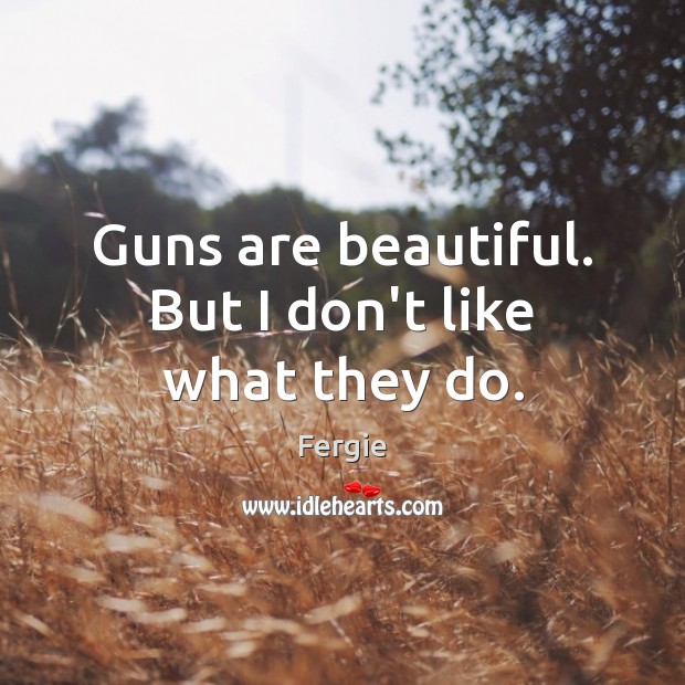 Guns are beautiful. But I don’t like what they do. Fergie Picture Quote