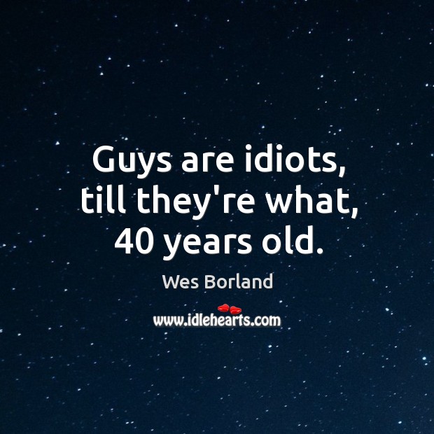 Guys are idiots, till they’re what, 40 years old. Image
