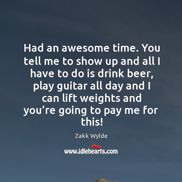 Had an awesome time. You tell me to show up and all I have to do is drink beer Zakk Wylde Picture Quote