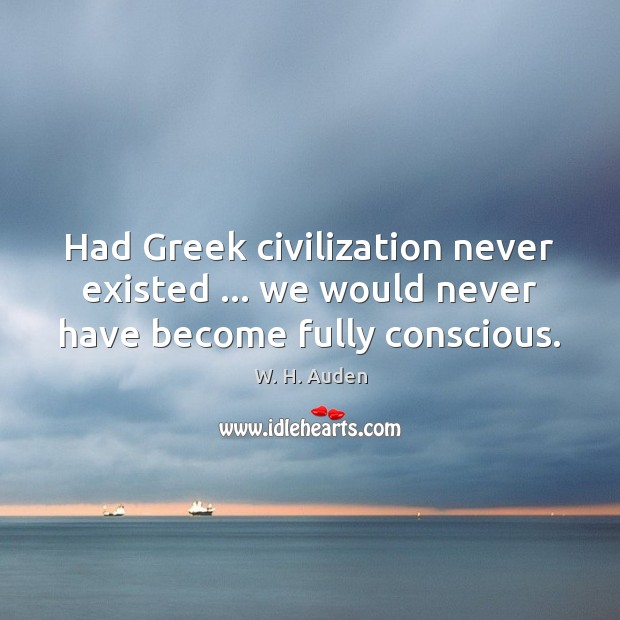 Had Greek civilization never existed … we would never have become fully conscious. W. H. Auden Picture Quote
