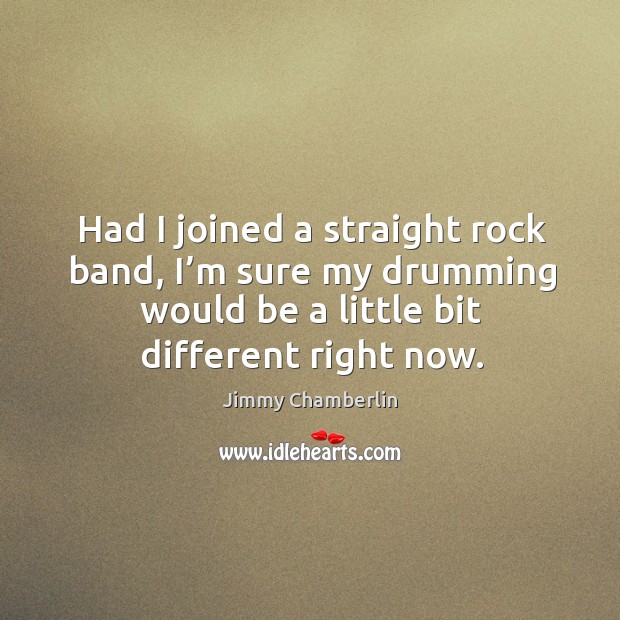 Had I joined a straight rock band, I’m sure my drumming would be a little bit different right now. Jimmy Chamberlin Picture Quote