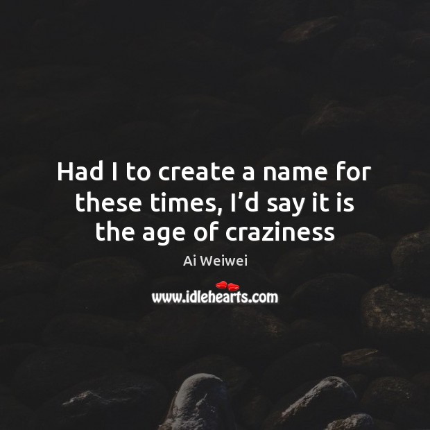 Had I to create a name for these times, I’d say it is the age of craziness Ai Weiwei Picture Quote