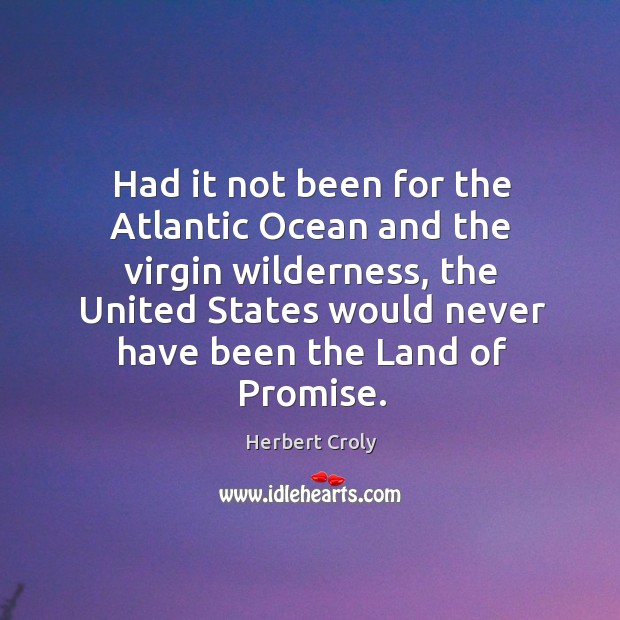 Had it not been for the atlantic ocean and the virgin wilderness, the united states would never have been the land of promise. Herbert Croly Picture Quote