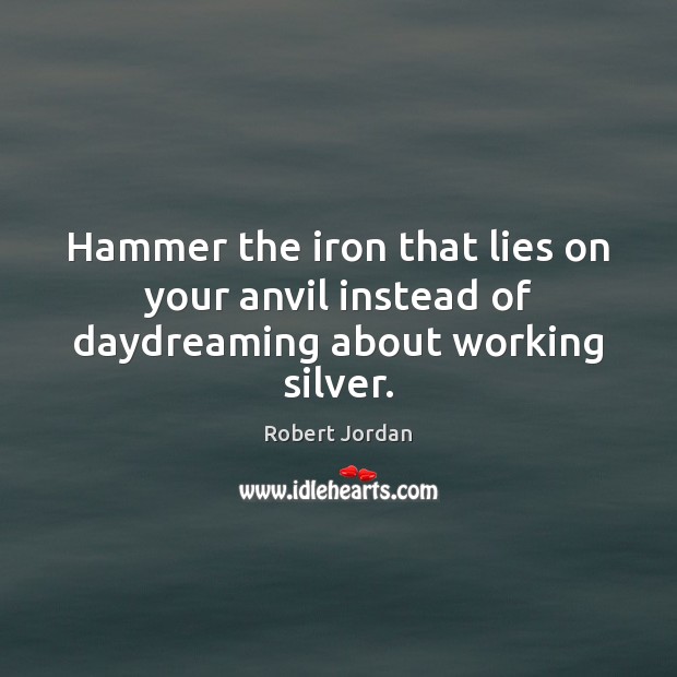 Hammer the iron that lies on your anvil instead of daydreaming about working silver. Robert Jordan Picture Quote
