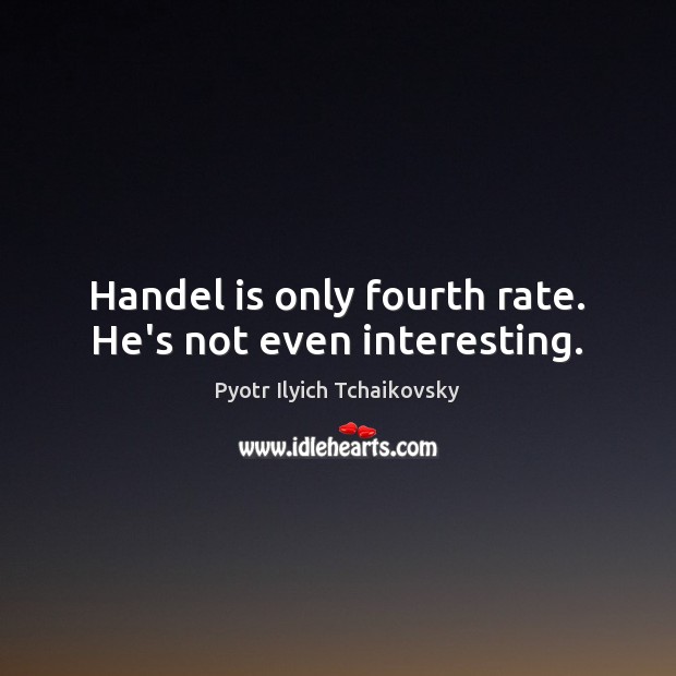 Handel is only fourth rate. He’s not even interesting. Image