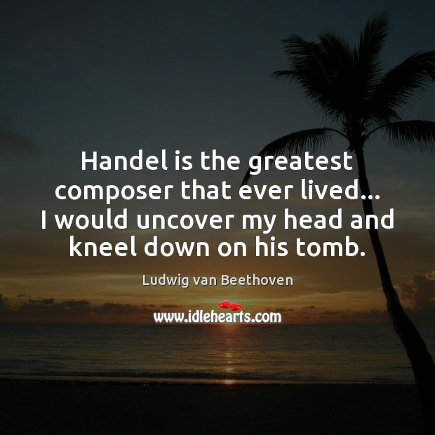 Handel is the greatest composer that ever lived… I would uncover my Ludwig van Beethoven Picture Quote