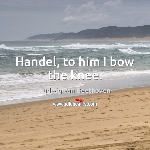 Handel, to him I bow the knee. Ludwig van Beethoven Picture Quote