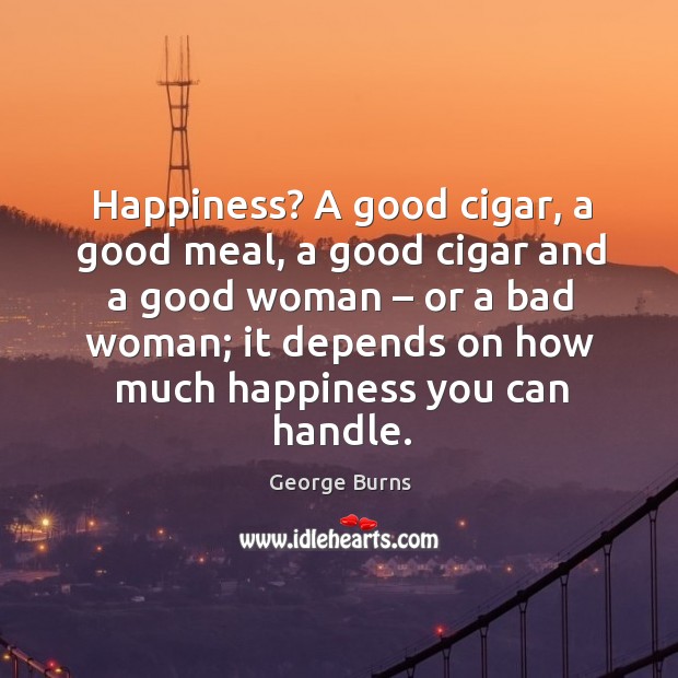 Happiness? a good cigar, a good meal, a good cigar and a good woman – or a bad woman; George Burns Picture Quote