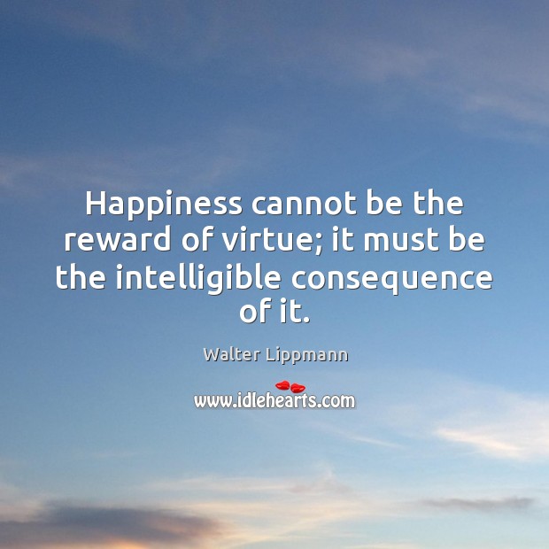 Happiness cannot be the reward of virtue; it must be the intelligible consequence of it. Walter Lippmann Picture Quote
