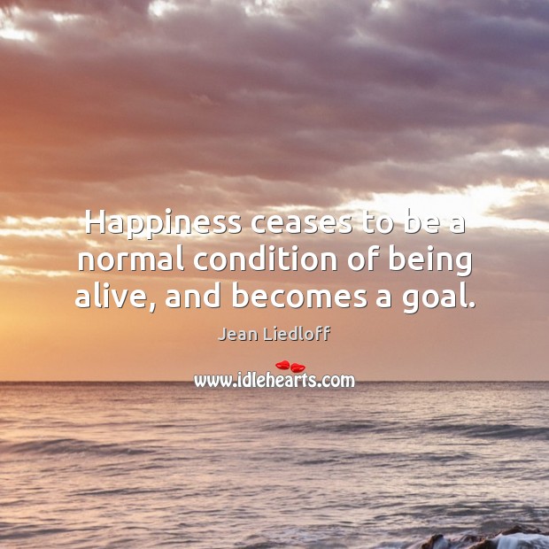 Happiness ceases to be a normal condition of being alive, and becomes a goal. Jean Liedloff Picture Quote