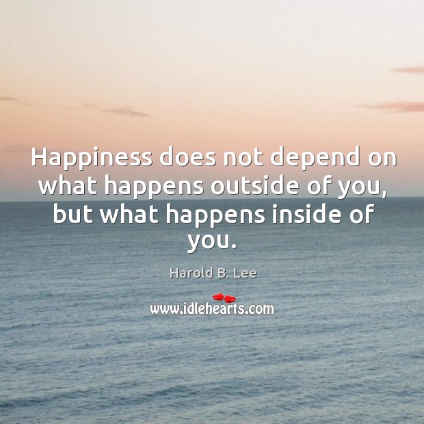 Happiness does not depend on what happens outside of you, but what happens inside of you. Harold B. Lee Picture Quote