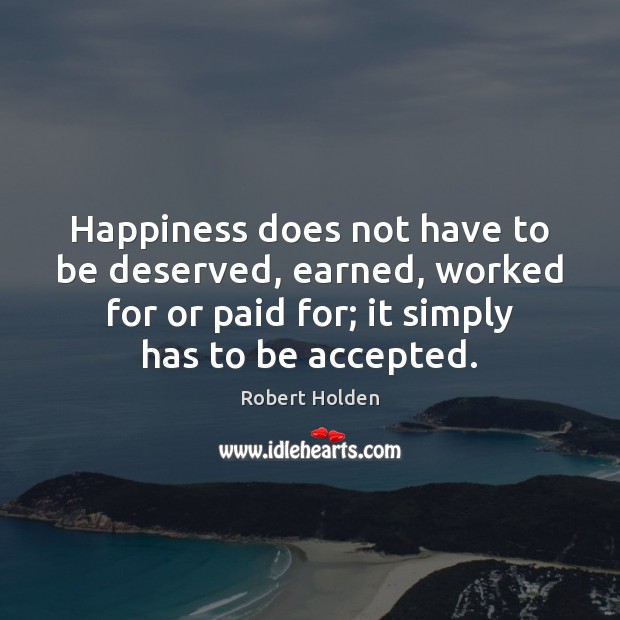 Happiness does not have to be deserved, earned, worked for or paid Robert Holden Picture Quote