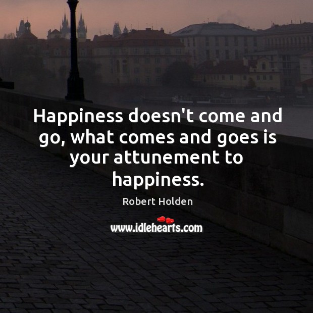 Happiness doesn’t come and go, what comes and goes is your attunement to happiness. Robert Holden Picture Quote