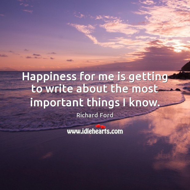 Happiness for me is getting to write about the most important things I know. Richard Ford Picture Quote