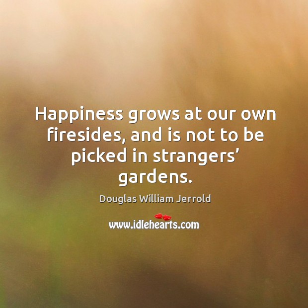 Happiness grows at our own firesides, and is not to be picked in strangers’ gardens. Douglas William Jerrold Picture Quote