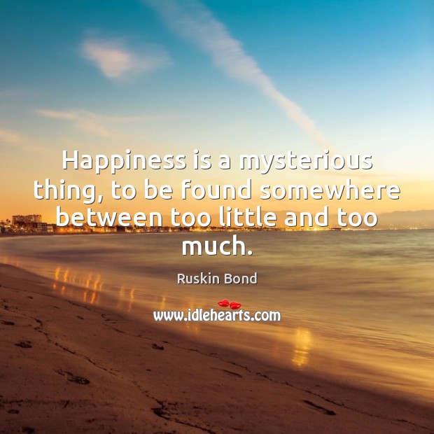Happiness is a mysterious thing, to be found somewhere between too little and too much. Ruskin Bond Picture Quote