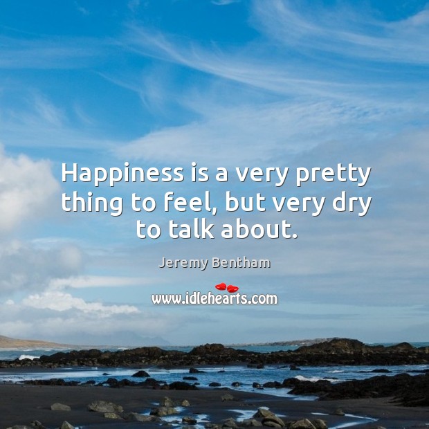 Happiness is a very pretty thing to feel, but very dry to talk about. Jeremy Bentham Picture Quote