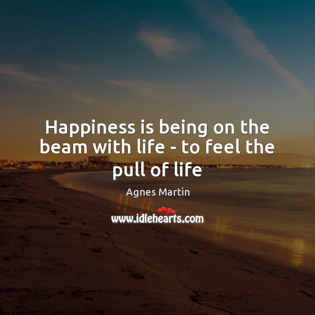 Happiness is being on the beam with life – to feel the pull of life Agnes Martin Picture Quote