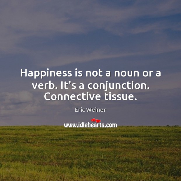 Happiness is not a noun or a verb. It’s a conjunction. Connective tissue. Eric Weiner Picture Quote