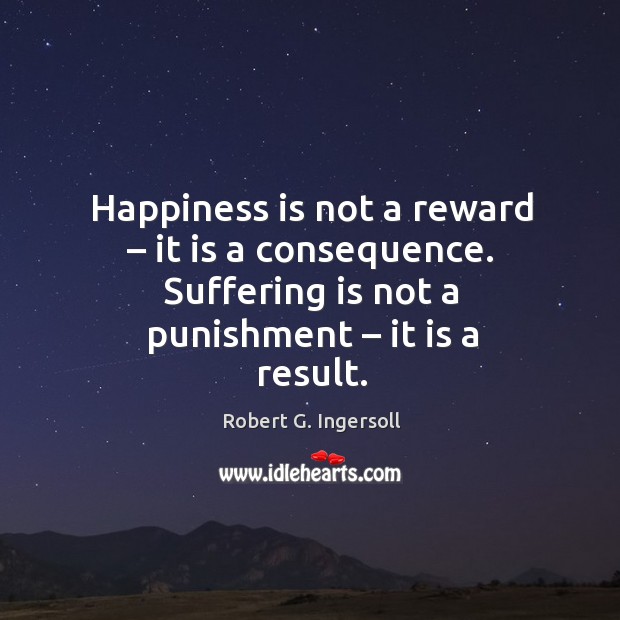 Happiness is not a reward – it is a consequence. Suffering is not a punishment – it is a result. Robert G. Ingersoll Picture Quote