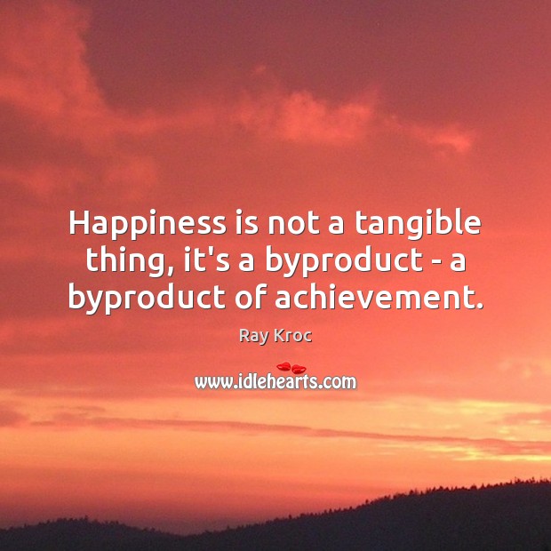 Happiness is not a tangible thing, it’s a byproduct – a byproduct of achievement. Ray Kroc Picture Quote