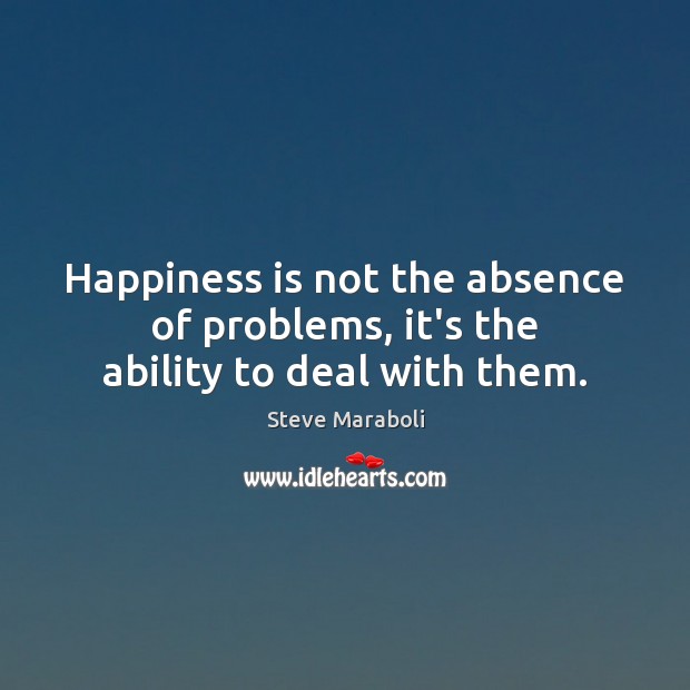 Happiness is not the absence of problems, it’s the ability to deal with them. Steve Maraboli Picture Quote