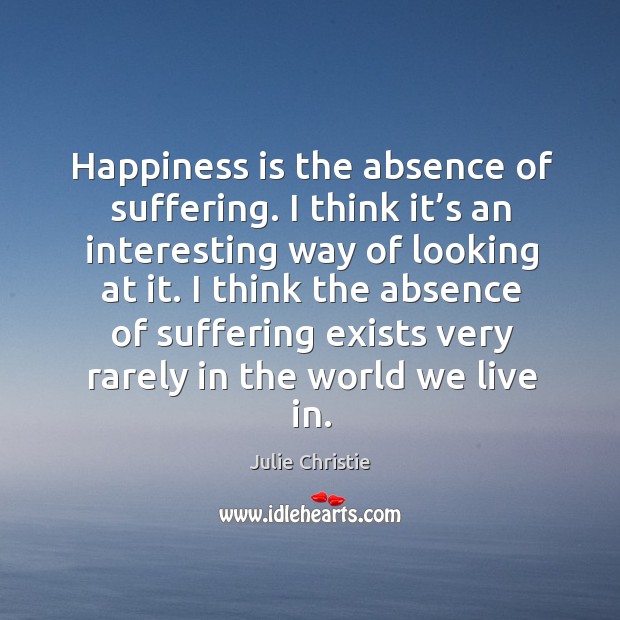 Happiness is the absence of suffering. I think it’s an interesting way of looking at it. 