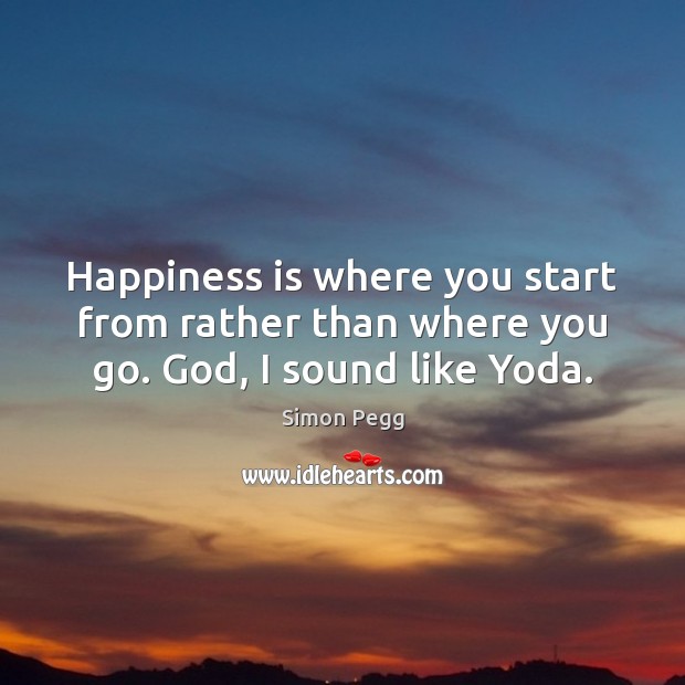 Happiness is where you start from rather than where you go. God, I sound like Yoda. Simon Pegg Picture Quote