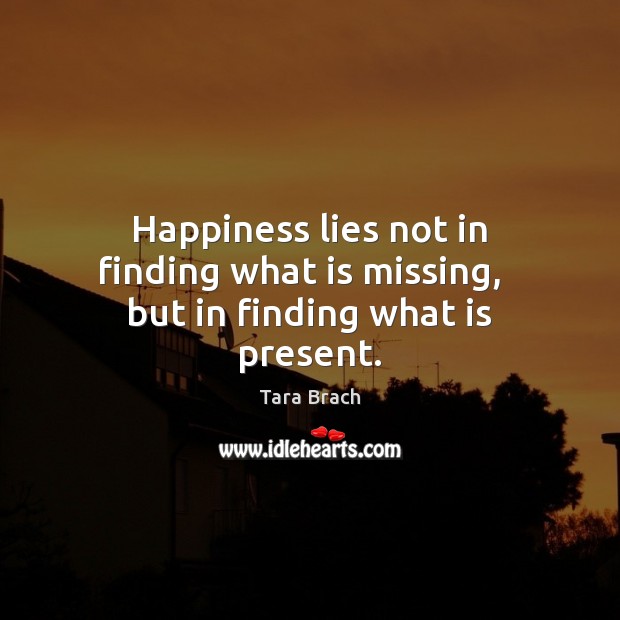 Happiness lies not in finding what is missing,   but in finding what is present. Tara Brach Picture Quote