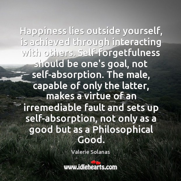 Happiness lies outside yourself, is achieved through interacting with others. Self-forgetfulness should Valerie Solanas Picture Quote