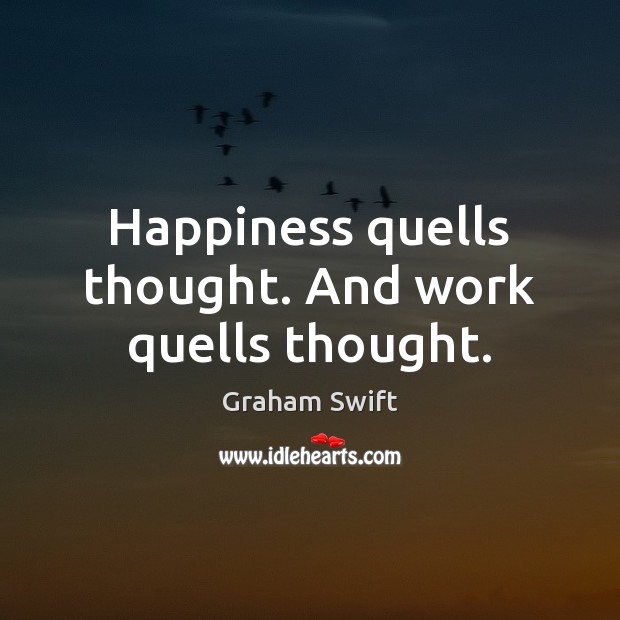 Happiness quells thought. And work quells thought. Graham Swift Picture Quote