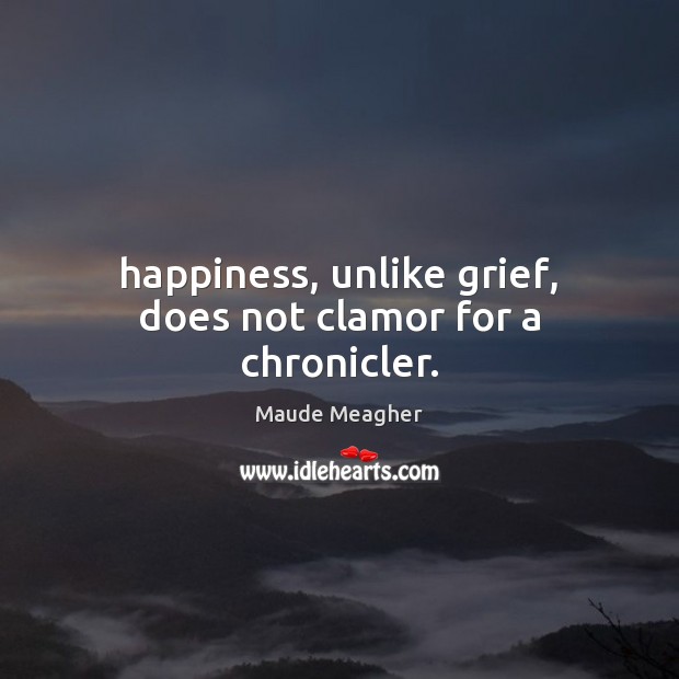 Happiness, unlike grief, does not clamor for a chronicler. Maude Meagher Picture Quote