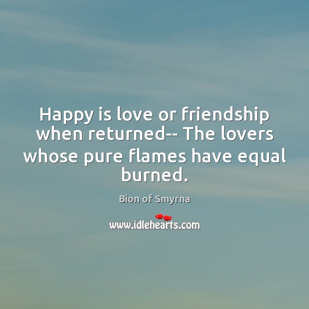 Happy is love or friendship when returned– The lovers whose pure flames 