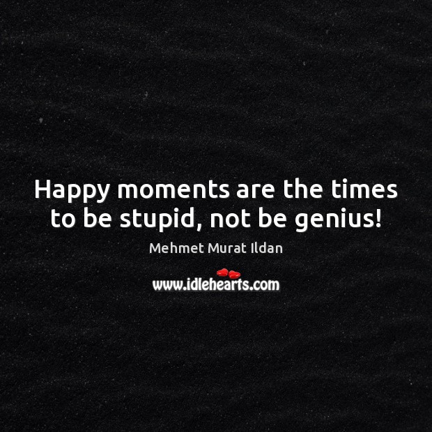 Happy moments are the times to be stupid, not be genius! Mehmet Murat Ildan Picture Quote