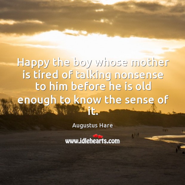 Happy the boy whose mother is tired of talking nonsense to him before he is old enough to know the sense of it. Augustus Hare Picture Quote