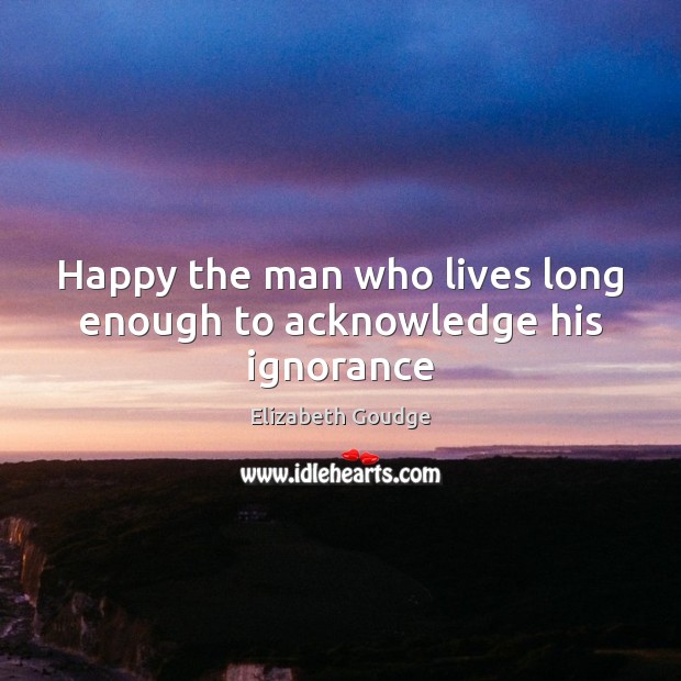 Happy the man who lives long enough to acknowledge his ignorance Elizabeth Goudge Picture Quote