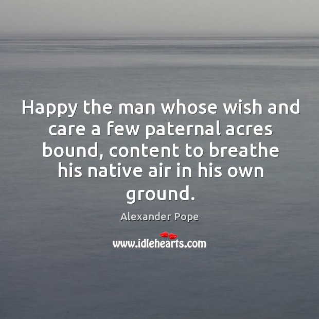 Happy the man whose wish and care a few paternal acres bound, content to breathe Alexander Pope Picture Quote