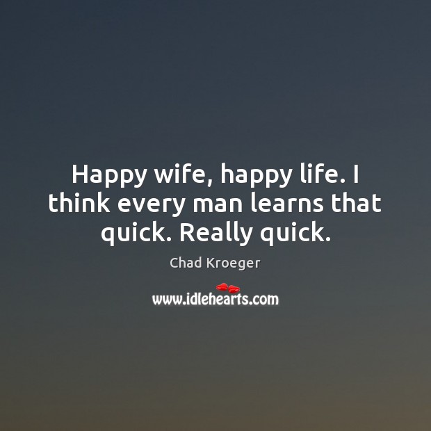 Happy wife, happy life. I think every man learns that quick. Really quick. Chad Kroeger Picture Quote