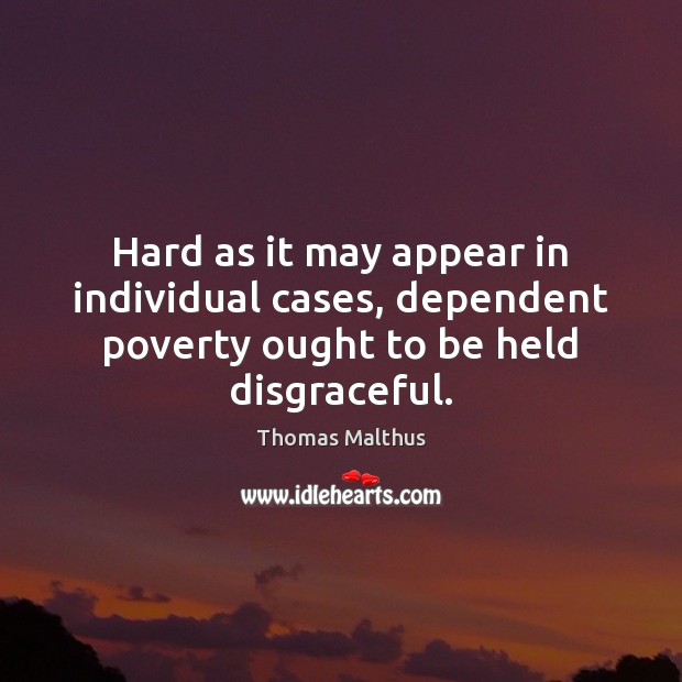 Hard as it may appear in individual cases, dependent poverty ought to be held disgraceful. Thomas Malthus Picture Quote