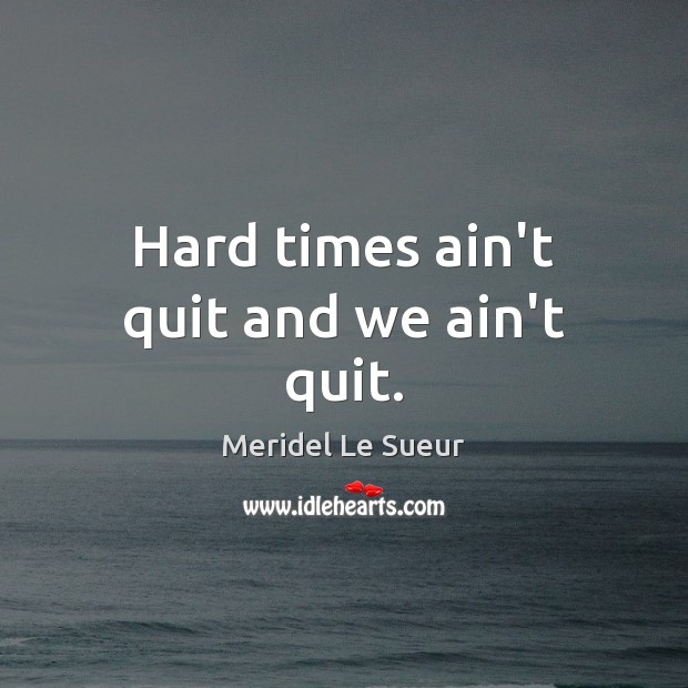 Hard times ain’t quit and we ain’t quit. 