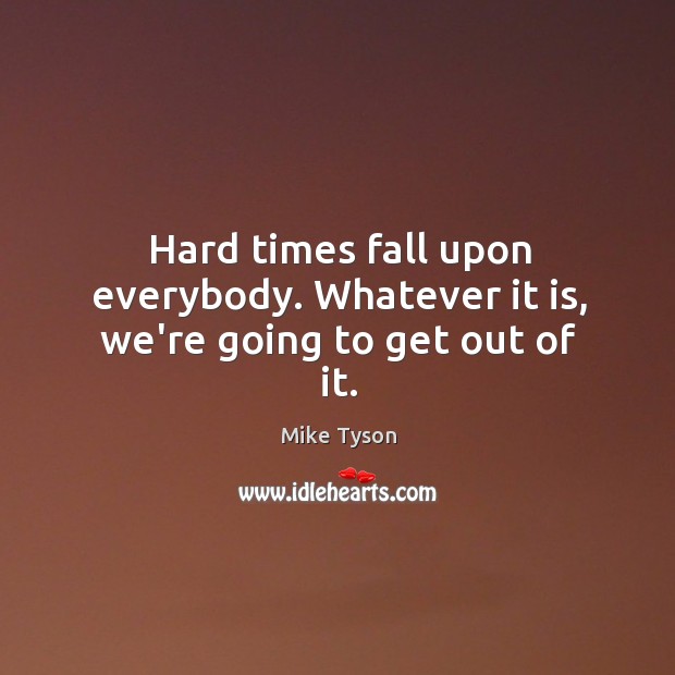 Hard times fall upon everybody. Whatever it is, we’re going to get out of it. Mike Tyson Picture Quote