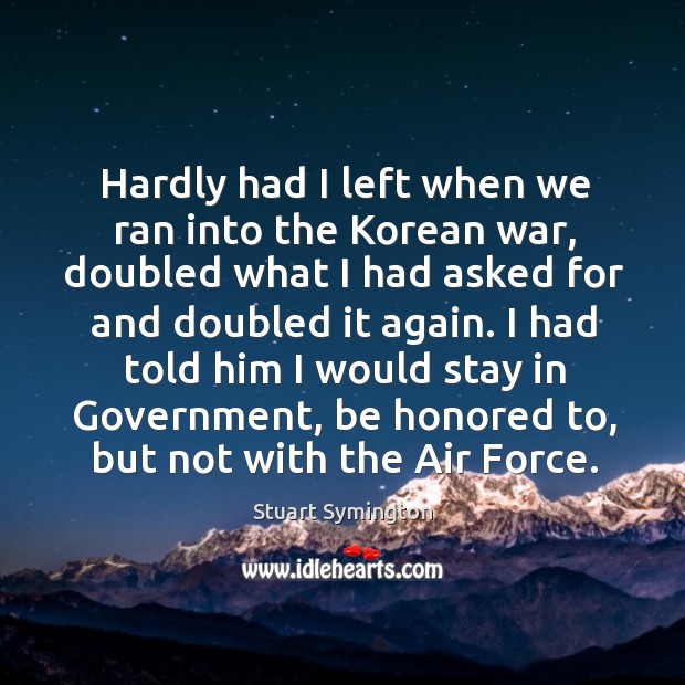 Hardly had I left when we ran into the korean war, doubled what I had asked for and doubled it again. Stuart Symington Picture Quote