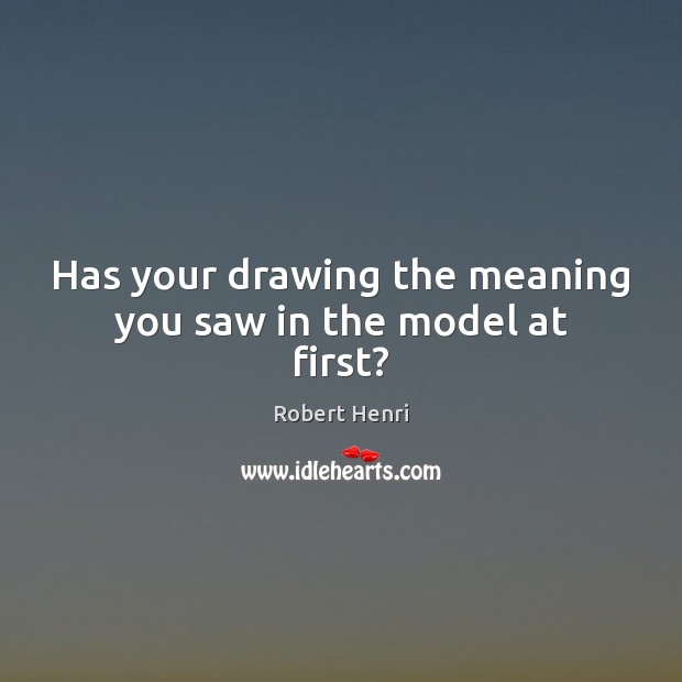 Has your drawing the meaning you saw in the model at first? Robert Henri Picture Quote