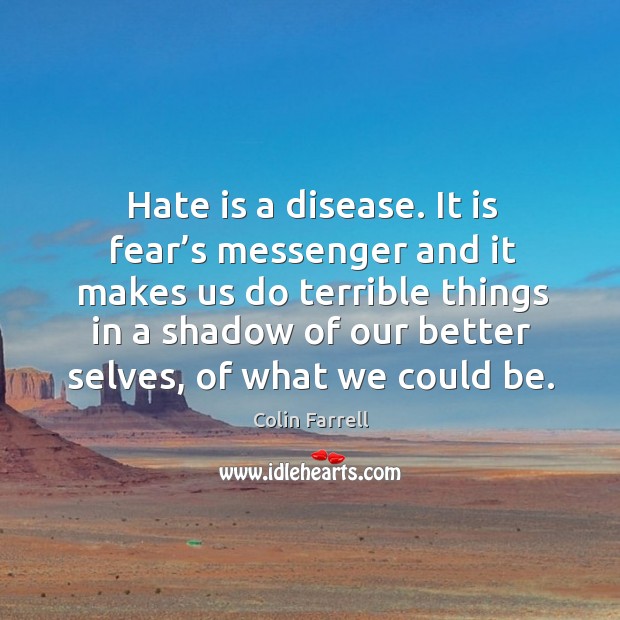 Hate is a disease. It is fear’s messenger and it makes us do terrible things in a shadow of our better selves. Colin Farrell Picture Quote