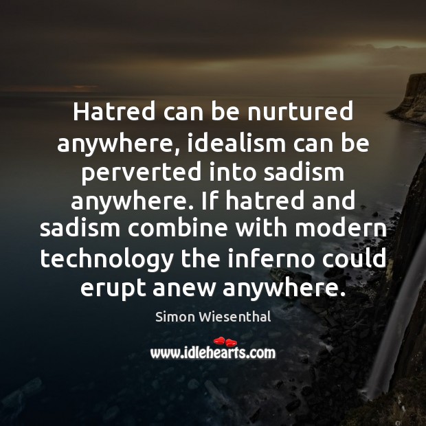 Hatred can be nurtured anywhere, idealism can be perverted into sadism anywhere. Simon Wiesenthal Picture Quote