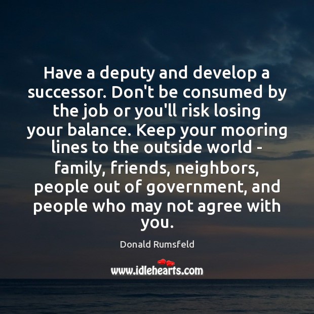 Have a deputy and develop a successor. Don’t be consumed by the Donald Rumsfeld Picture Quote