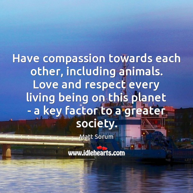 Have compassion towards each other, including animals. Love and respect every living 