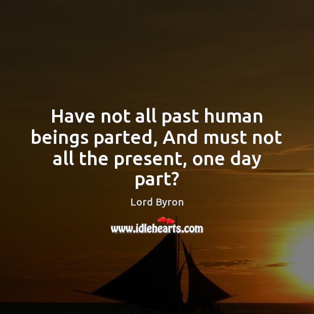 Have not all past human beings parted, And must not all the present, one day part? Lord Byron Picture Quote